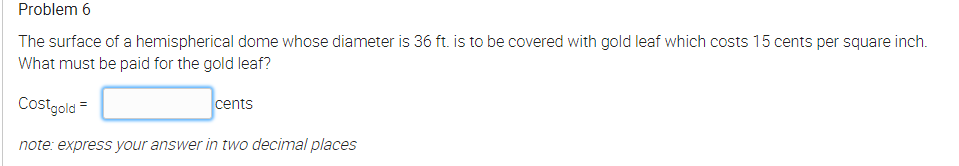 Problem 6
The surface of a hemispherical dome whose diameter is 36 ft. is to be covered with gold leaf which costs 15 cents per square inch.
What must be paid for the gold leaf?
Costgold =
cents
note: express your answer in two decimal places
