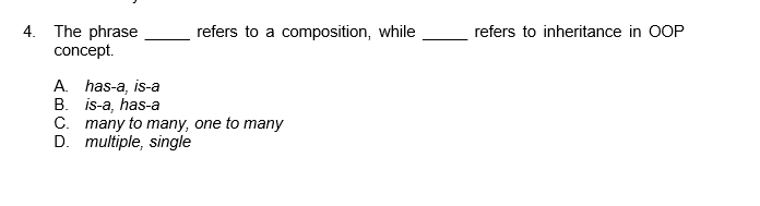 4. The phrase
concept.
refers to a composition, while
refers to inheritance in OOP
A. has-a, is-a
B. is-a, has-a
C. many to many, one to many
D. multiple, single
