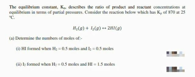 The equilibrium constant, Kp, describes the ratio of product and reactant concentrations at
equilibrium in terms of partial pressures. Consider the reaction below which has K, of 870 at 25
°C.
H;(g) + 1,(g) 2HI(g)
(a) Determine the numbers of moles of:-
(i) HI formed when H2 = 0.5 moles and I; = 0.5 moles
(ii) I2 formed when H2 = 0.5 moles and HI = 1.5 moles
