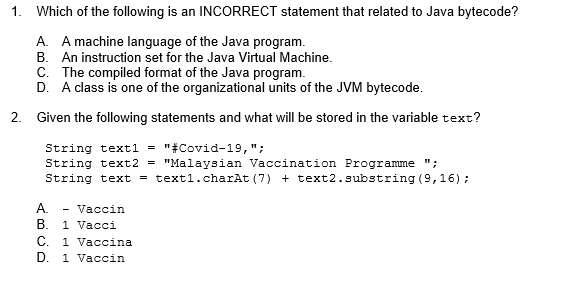 1.
Which of the following is an INCORRECT statement that related to Java bytecode?
A. A machine language of the Java program.
B. An instruction set for the Java Virtual Machine.
C. The compiled format of the Java program.
D. A class is one of the organizational units of the JVM bytecode.
2. Given the following statements and what will be stored in the variable text?
String text1 = "#Covid-19,";
String text2 = "Malaysian Vaccination Programme ";
String text = text1.charAt (7) + text2.substring (9,16);
A.
Vaccin
B. 1 Vacci
C.
1 Vaccina
1 Vaccin
D.
