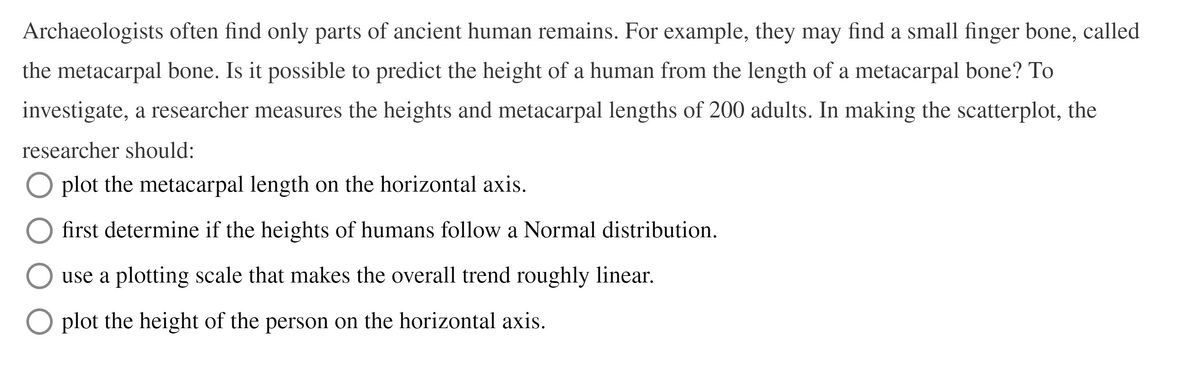 Archaeologists often find only parts of ancient human remains. For example, they may find a small finger bone, called
the metacarpal bone. Is it possible to predict the height of a human from the length of a metacarpal bone? To
investigate, a researcher measures the heights and metacarpal lengths of 200 adults. In making the scatterplot, the
researcher should:
O plot the metacarpal length on the horizontal axis.
first determine if the heights of humans follow a Normal distribution.
use a plotting scale that makes the overall trend roughly linear.
O plot the height of the person on the horizontal axis.
