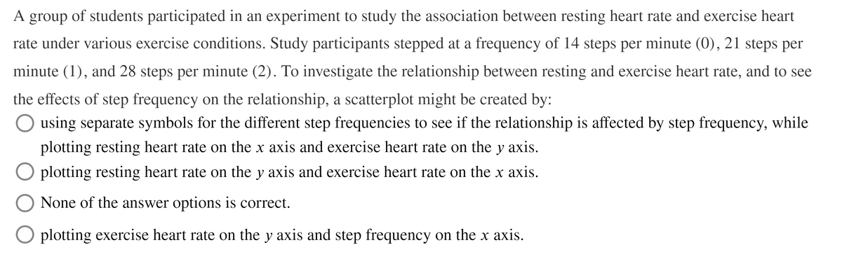 A
A group of students participated in an experiment to study the association between resting heart rate and exercise heart
rate under various exercise conditions. Study participants stepped at a frequency of 14 steps per minute (0), 21 steps per
minute (1), and 28 steps per minute (2). To investigate the relationship between resting and exercise heart rate, and to see
the effects of step frequency on the relationship, a scatterplot might be created by:
O using separate symbols for the different step frequencies to see if the relationship is affected by step frequency, while
plotting resting heart rate on the x axis and exercise heart rate on the y axis.
plotting resting heart rate on the y axis and exercise heart rate on the x axis.
None of the answer options is correct.
O plotting exercise heart rate on the y axis and step frequency on the x axis.
