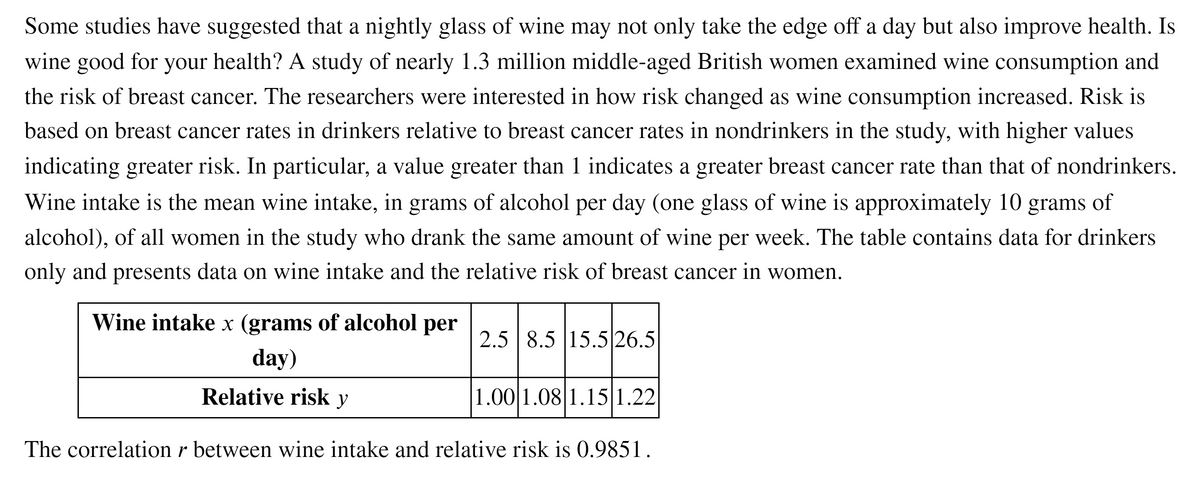 Some studies have suggested that a nightly glass of wine may not only take the edge off a day but also improve health. Is
wine good for your health? A study of nearly 1.3 million middle-aged British women examined wine consumption and
the risk of breast cancer. The researchers were interested in how risk changed as wine consumption increased. Risk is
based on breast cancer rates in drinkers relative to breast cancer rates in nondrinkers in the study, with higher values
indicating greater risk. In particular, a value greater than 1 indicates a greater breast cancer rate than that of nondrinkers.
Wine intake is the mean wine intake, in grams of alcohol per day (one glass of wine is approximately 10 grams of
alcohol), of all women in the study who drank the same amount of wine per week. The table contains data for drinkers
only and presents data on wine intake and the relative risk of breast cancer in women.
Wine intake x (grams of alcohol per
2.5 8.5 15.5 26.5
day)
Relative risk y
1.00 1.08 1.15 1.22
The correlation r between wine intake and relative risk is 0.9851.
