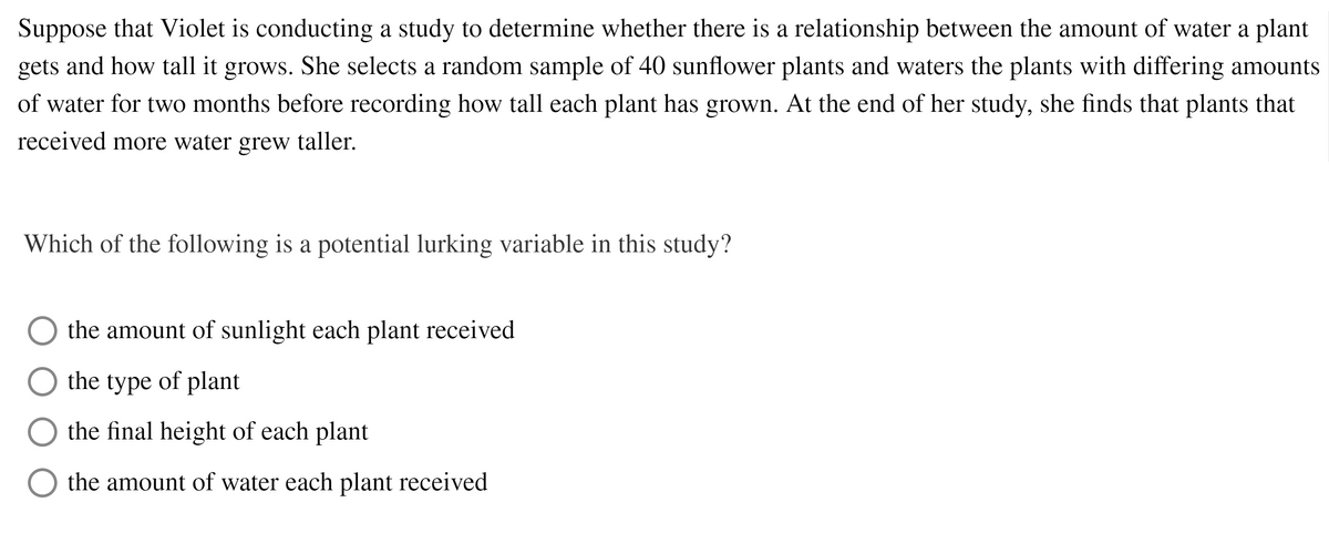 Suppose that Violet is conducting a study to determine whether there is a relationship between the amount of water a plant
gets and how tall it grows. She selects a random sample of 40 sunflower plants and waters the plants with differing amounts
of water for two months before recording how tall each plant has grown. At the end of her study, she finds that plants that
received more water grew taller.
Which of the following is a potential lurking variable in this study?
the amount of sunlight each plant received
the type of plant
the final height of each plant
the amount of water each plant received
