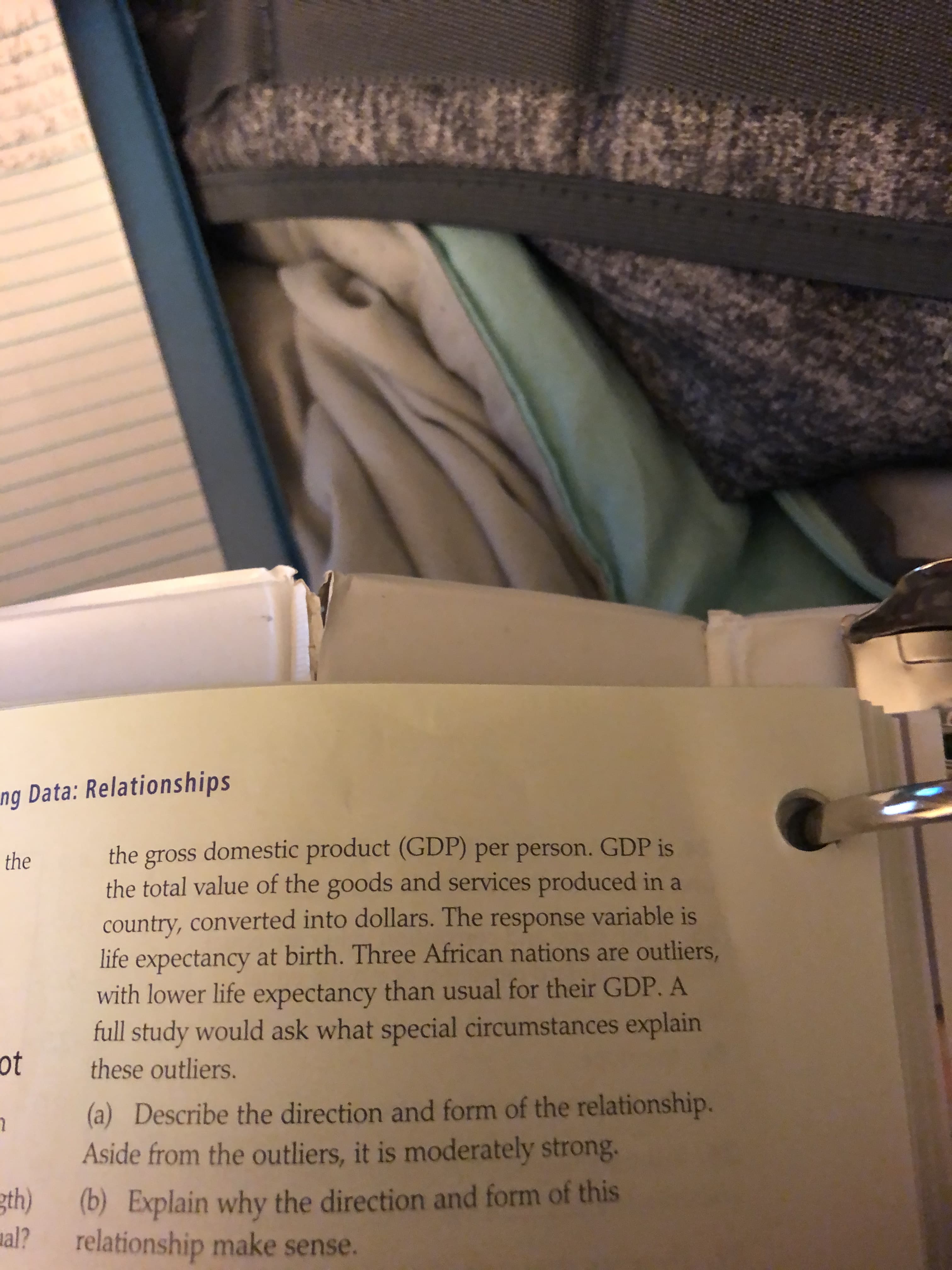 ng Data: Relationships
the gross domestic product (GDP) per person. GDP is
the total value of the goods and services produced in a
country, converted into dollars. The response variable is
life expectancy at birth. Three African nations are outliers,
with lower life expectancy than usual for their GDP. A
full study would ask what special circumstances explain
the
ot
these outliers.
(a) Describe the direction and form of the relationship.
Aside from the outliers, it is moderately strong.
gth)
(b) Explain why the direction and form of this
al?
relationship make sense.
