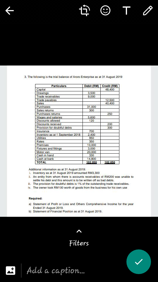 下
3. The following is the trial balance of Aroro Enterprise as at 31 August 2019
Particulars
Debit (RM) Credit (RM)
48,400
Сapital
Drawings
Trade receivables
Trade payables
Sales
3,500
9,000
12.500
40,400
Purchases
31,000
Sales returns
300
Purchases returns
Wages and salaries
Discounts allowed
250
5,600
120
Discounts received
200
Provision for doubtful debts
300
Insurance
700
Inventory as at 1 September 2018
Utilities
2,400
950
Rates
350
Premises
Fixtures and fittings
Motor van
Cash in hand
10,000
3,000
20,000
330
Cash at bank
14,800
TOTAL
102.050
102.050
Additional information as at 31 August 2019:
i. Inventory as at 31 August 2019 amounted RM3,300
ii. An entity from whom there is accounts receivables of RM200 was unable to
settle his debt and this amount is to be written off as bad debts.
iii. The provision for doubtful debts is 1% of the outstanding trade receivables.
iv. The owner took RM100 worth of goods from the business for his own use
Required:
a) Statement of Profit or Loss and Others Comprehensive Income for the year
Ended 31 August 2019.
b) Statement of Financial Position as at 31 August 2019.
Filters
Add a caption.
