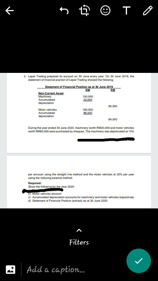 5 ê © T o
2. Lepat Trading prepared its account on 30 June every year. On 30 June 2019, the
statement of financial position of Lepat Trading showed the folowing.
Statement of Financial Position as at 30 June 2019
RM
RM
Non-Current Asset
Machinery
Accumulated
depreciation
100,000
20.000
80,000
Motor vehicles
Accumulated
depreciation
160,000
96.000
64,000
uring the year ended 30 June 2020, machinery worth RM20,000 and motor vehicles
worth RM60,000 were purchased by cheques. The machinery was depreciated at 10%
per annuum using the straight line method and the motor vehicles at 20% per year
using the reducing balance method.
Required:
Show the following for the year 2020:
b) Motor vehicles account
c) Accumulated depreciation accounts for machinery and motor vehicles respectively
d) Statement of Financial Position (extract) as at 30 June 2020
Filters
Add a caption.
