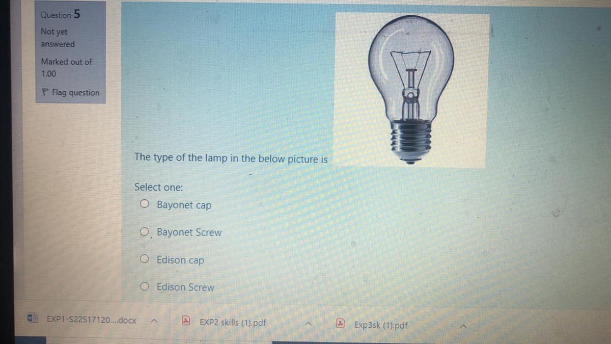 Question 5
Not yet
answered
Marked out of
1.00
P Flag question
The type of the lamp in the below picture is
Select one:
O Bayonet cap
O, Bayonet Screw
O Edison cap
O Edison Screw
EXP1-S22517120...docx
A EXP2 skills (1).pdf
A Exp3sk (1) pdf
