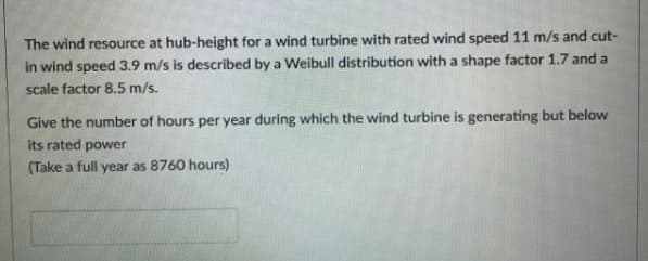 The wind resource at hub-height for a wind turbine with rated wind speed 11 m/s and cut-
in wind speed 3.9 m/s is described by a Weibull distribution with a shape factor 1.7 and a
scale factor 8.5 m/s.
Give the number of hours per year during which the wind turbine is generating but below
its rated power
(Take a full year as 8760 hours)
