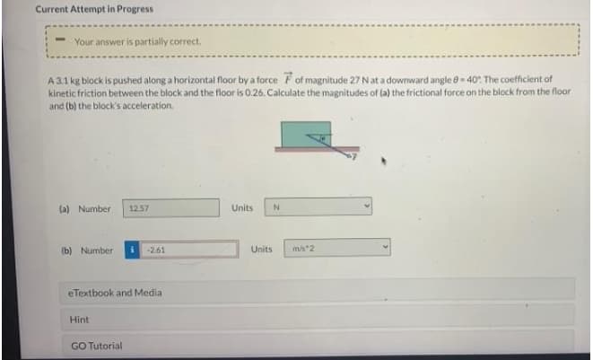 Current Attempt in Progress
Your answer is partially correct.
A3.1 kg block is pushed along a horizontal floor by a force Fof magnitude 27 N at a downward angle 0 = 40% The coefficient of
kinetic friction between the block and the floor is 0.26. Calculate the magnitudes of (a) the frictional force on the block from the floor
and (b) the block's acceleration.
(a) Number
1257
Units
(b) Number
-2.61
Units
ms 2
eTextbook and Media
Hint
GO Tutorial
