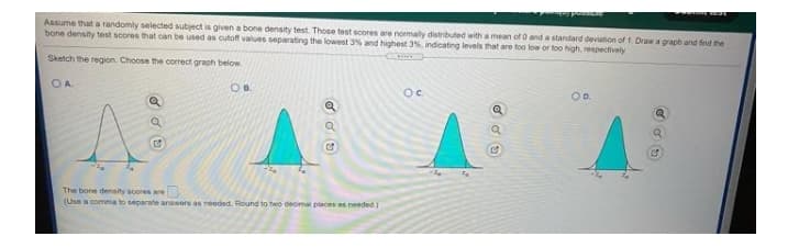 Assume that a randomly selected subject is given a bone density test Those test scores are normaly distributed with a mean of 0 and a standard deviation of 1. Draw a graph and find the
bone density test scores that can be used as cutoff values separating the lowest 3% and highest 3%, indicating levels that are too low or too high, respectively
Sketch the region. Choose the correct grach below
OA
Oc.
OD.
The bone density soores are
(Use a comma to separate answors as needed. Round to two decimal places as needed)
