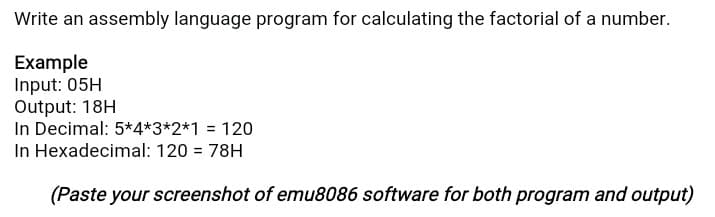 Write an assembly language program for calculating the factorial of a number.
Example
Input: 05H
Output: 18H
In Decimal: 5*4*3*2*1 = 120
In Hexadecimal: 120 = 78H
(Paste your screenshot of emu8086 software for both program and output)
