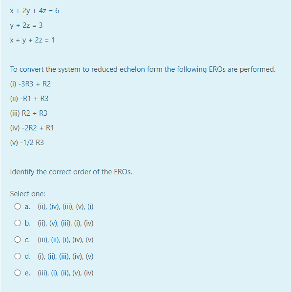 x + 2y + 4z = 6
y + 2z = 3
x + y + 2z = 1
To convert the system to reduced echelon form the following EROS are performed.
(1) -3R3 + R2
(ii) -R1 + R3
(iii) R2 + R3
(iv) -2R2 + R1
(v) -1/2 R3
Identify the correct order of the EROS.
Select one:
O a. (ii), (iv), (iii), (v), (i)
O b.
(ii), (v), (iii), (i), (iv)
O c. (iii), (ii), (i), (iv), (v)
O d. (i), (ii), (iii), (iv), (v)
O e. (iii), (i), (ii), (v), (iv)