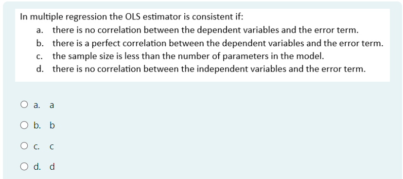 In multiple regression the OLS estimator is consistent if:
there is no correlation between the dependent variables and the error term.
b. there is a perfect correlation between the dependent variables and the error term.
c. the sample size is less than the number of parameters in the model.
d. there is no correlation between the independent variables and the error term.
O a. a
O b. b
О с. C
○ d. d