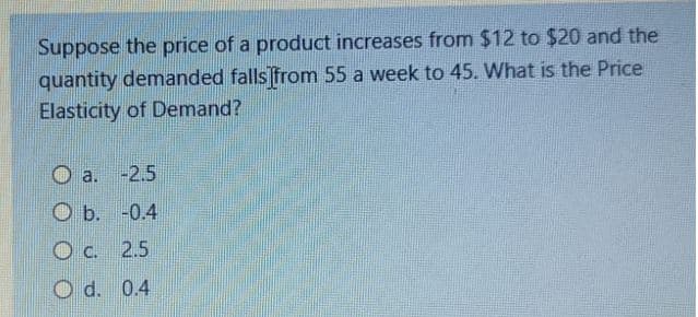 Suppose the price of a product increases from $12 to $20 and the
quantity demanded falls from 55 a week to 45. What is the Price
Elasticity of Demand?
O a. -2.5
O b. -0.4
O c. 2.5
d. 0.4
