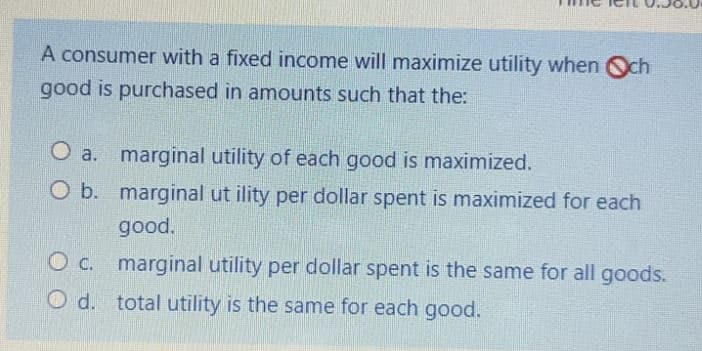 A consumer with a fixed income will maximize utility when Och
good is purchased in amounts such that the:
O a. marginal utility of each good is maximized.
O b. marginal ut ility per dollar spent is maximized for each
good.
marginal utility per dollar spent is the same for all goods.
O d. total utility is the same for each good.
