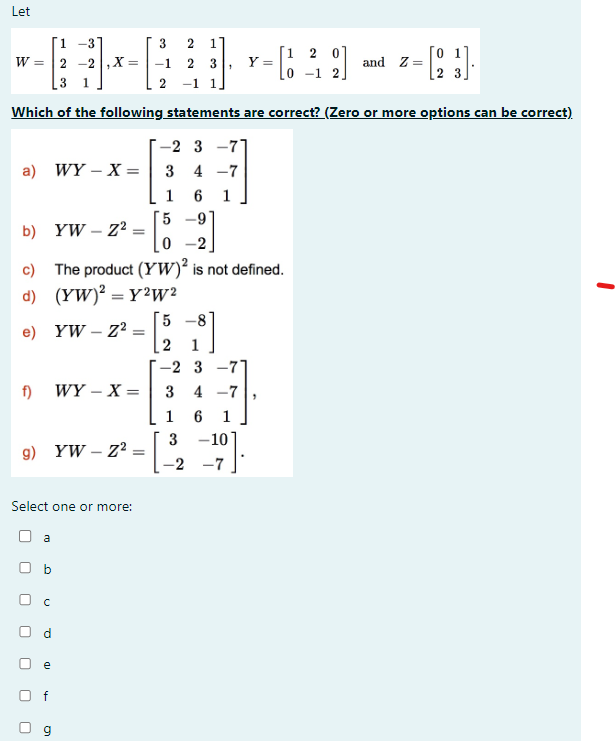 Let
1 -31
3
2 1
[1 2 0]
W =
23
2-2,x= -1 2 3
-and-
and Z=
0-1
1
2 -1 1
Which of the following statements are correct? (Zero or more options can be correct)
a) WY X =
b) YW-Z2
-2 3-77
3 4-7
1 6
z² = [5
9
-2.
c) The product (YW)² is not defined.
d) (YW)²=Y2W2
e) YW - Z²
=
5 -8°
2
-2 3-7
f)
WY-X=
3 4-7
1
6 1
3
-10
g) YW-Z2
=
-2 -7
Select one or more:
☐
☐
U
a
D