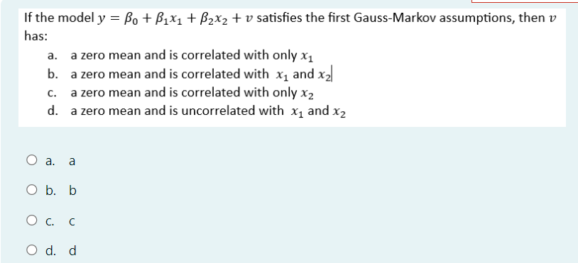 If the model y = ßo + ß1x1 + ß2x2 + v satisfies the first Gauss-Markov assumptions, then v
has:
a. a zero mean and is correlated with only x1
b.
C.
a zero mean and is correlated with x₁ and x2
a zero mean and is correlated with only x2
d. a zero mean and is uncorrelated with X1 and X2
a. a
O b. b
О с. C
○ d. d