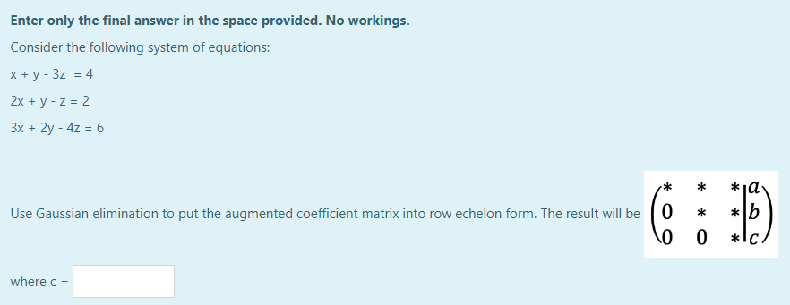 Enter only the final answer in the space provided. No workings.
Consider the following system of equations:
x + y - 3z = 4
2x + y -z = 2
3x + 2y - 4z = 6
Use Gaussian elimination to put the augmented coefficient matrix into row echelon form. The result will be 0
0
where c =
*
0
*ia.
*b