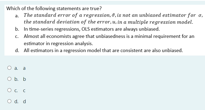 Which of the following statements are true?
a. The standard error of a regression, 6, is not an unbiased estimator for σ,
the standard deviation of the error, u, in a multiple regression model.
b. In time-series regressions, OLS estimators are always unbiased.
c. Almost all economists agree that unbiasedness is a minimal requirement for an
estimator in regression analysis.
d. All estimators in a regression model that are consistent are also unbiased.
○ a. a
O b. b
О с.
O d. d