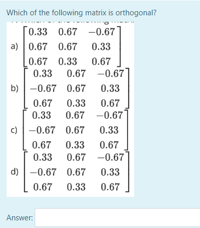 Which of the following
0.33 0.67
a) 0.67 0.67
b)
c)
matrix is orthogonal?
-0.67
0.33
0.67 0.33 0.67
0.33 0.67 -0.67
-0.67
0.67
0.33
0.67
0.33
0.67
0.33
0.67 -0.67
-0.67 0.67
0.33
0.67 0.33 0.67
0.33 0.67 -0.67
-0.67 0.67
0.33
0.67 0.33 0.67
d)
Answer: