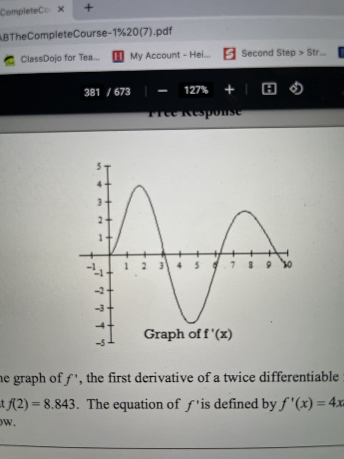 CompleteCo X
+
ABThe Complete Course-1%20(7).pdf
ClassDojo for Tea... [I] My Account - Hei... B Second Step > Str...
1.
381 / 673
AA
-2
-3-
4.
-5
127%
+ | A
TreeResponse
5)
3 4 5 6 7 8 9
8 9 30
AM
Graph of f ' (x)
he graph of f', the first derivative of a twice differentiable:
tf(2) = 8.843. The equation of f is defined by f ' (x) = 4x
OW.