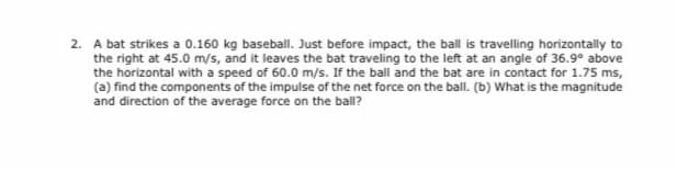 2. A bat strikes a 0.160 kg baseball. Just before impact, the ball is travelling horizontally to
the right at 45.0 m/s, and it leaves the bat traveling to the left at an angle of 36.9° above
the horizontal with a speed of 60.0 m/s. If the ball and the bat are in contact for 1.75 ms,
(a) find the components of the impulse of the net force on the ball. (b) What is the magnitude
and direction of the average force on the ball?
