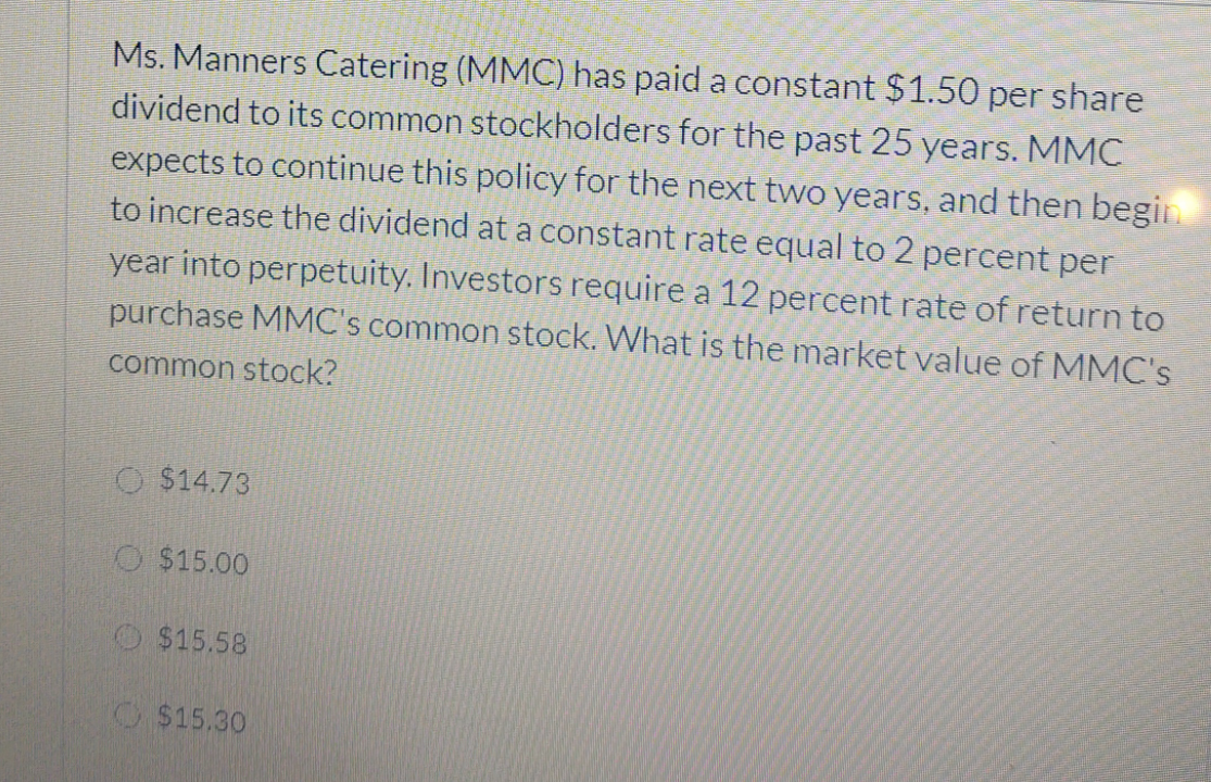 Ms. Manners Catering (MMC) has paid a constant $1.50 per share
dividend to its common stockholders for the past 25 years. MMC
expects to continue this policy for the next two years, and then begiL
to increase the dividend at a constant rate equal to 2 percent per
year into perpetuity. Investors require a 12 percent rate of return to
purchase MMC's common stock. What is the market value of MMC's
common stock?
O $14.73
O $15.00
O $15.58
O$15.30
