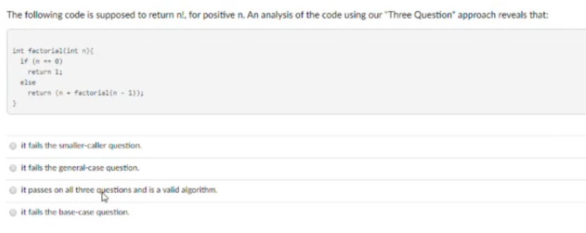 The following code is supposed to return nl, for positive n. An analysis of the code using our Three Question" approach reveals that:
int factorial(int n)£
if (n -- e)
return 1;
else
return (n - factoriel(n - 1));
it fails the smaller-caller question.
it fails the general-case question.
it passes on all three questions and is a valid algorithm.
it fails the base-case question.
