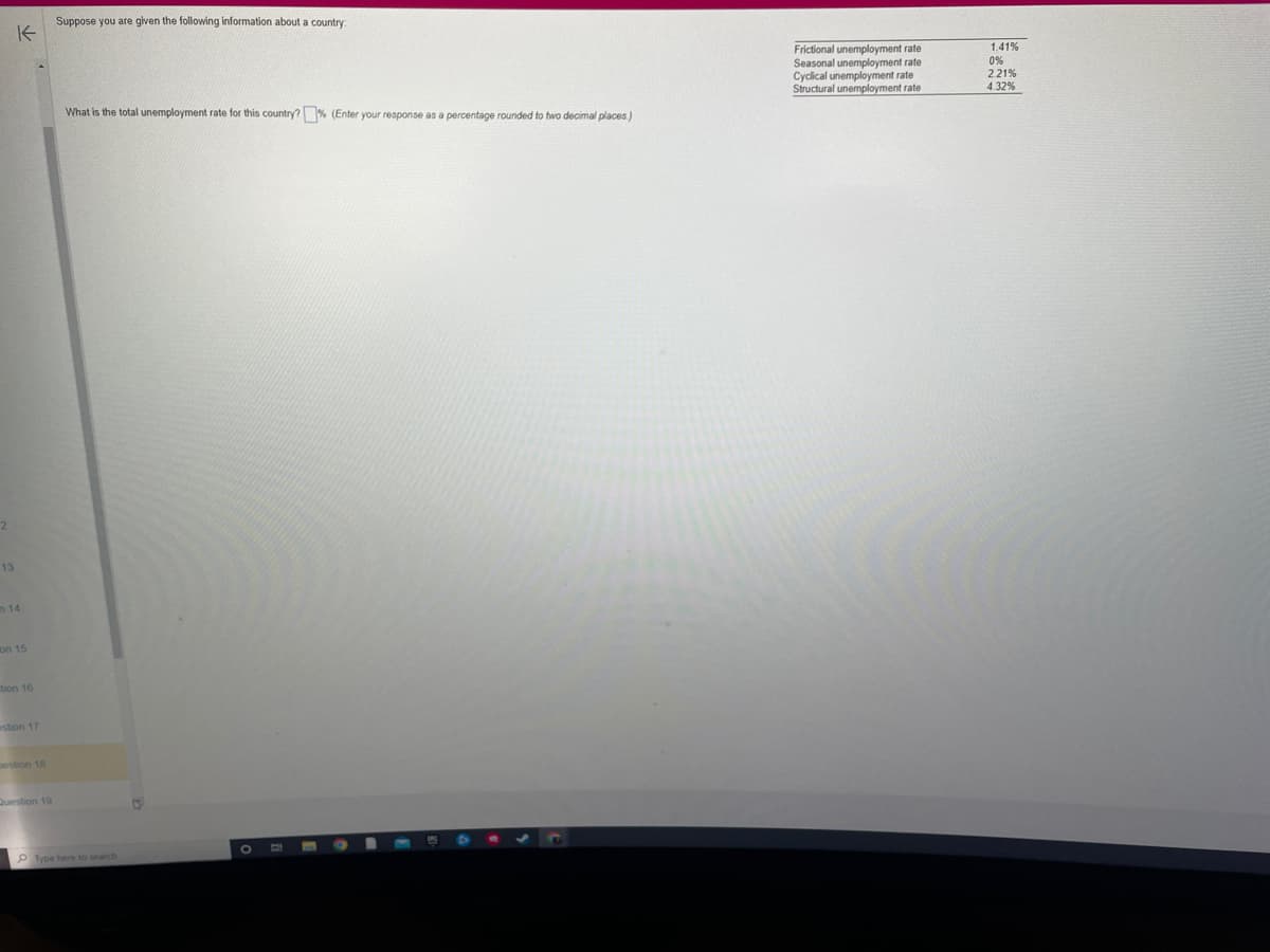 2
K
13
n 14
on 15
tion 16
estion 17
gestion 18
Question 19
Suppose you are given the following information about a country:
What is the total unemployment rate for this country?% (Enter your response as a percentage rounded to two decimal places)
Type here to search
13
O
Frictional unemployment rate
Seasonal unemployment rate
Cyclical unemployment rate
Structural unemployment rate
1.41%
0%
2.21%
4.32%