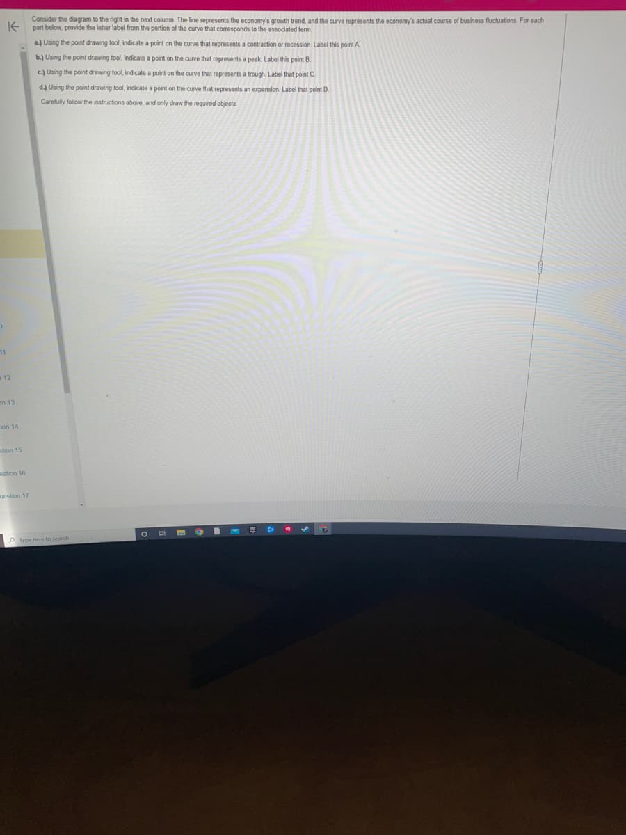11
K
Consider the diagram to the right in the next column. The line represents the economy's growth trend, and the curve represents the economy's actual course of business fluctuations. For each
part below, provide the letter label from the portion of the curve that corresponds to the associated term.
a.) Using the point drawing tool, indicate a point on the curve that represents a contraction or recession. Label this point A
b.) Using the point drawing tool, indicate a point on the curve that represents a peak. Label this point B.
c.) Using the point drawing tool, indicate a point on the curve that represents a trough. Label that point C
d.) Using the point drawing tool, indicate a point on the curve that represents an expansion. Label that point D.
Carefully follow the instructions above, and only draw the required objects
12
on 13
ion 14
stion 15
estion 16
Question 17
O