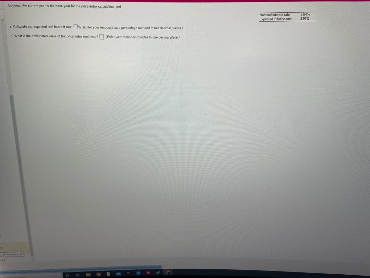 23
Suppose, the current year is the base year for the price index calculation, and
a. Calculate the expected real interest rate. % (Enter your response as a percentage rounded to two decimal places.)
b. What is the anticipated value of the price index next year?
(Enter your response rounded to one decimal place.)
Teve Problem 6-14
24
Nominal interest rate
Expected inflation rate
6.84%
4.96%