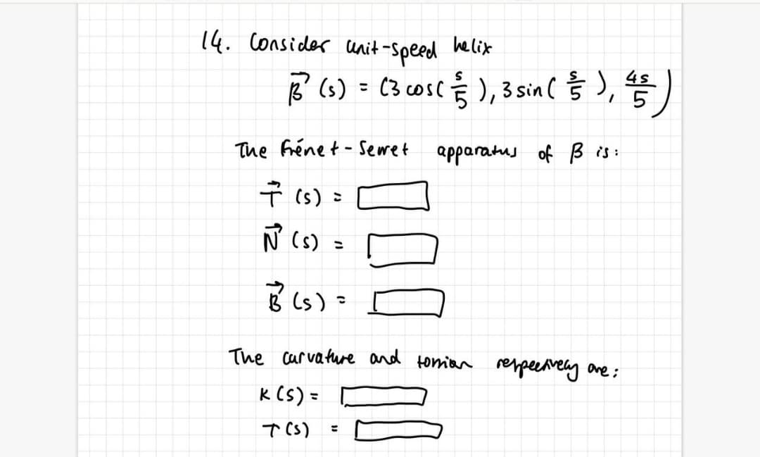 14. Consider cunit-Speed helix
B (6) = (3 cosc § ),3sin ( § ),)
The frénet - Sewet
apparatus of B is:
Ť (s) =
N (s) =
The carvature and tomian reppeeaveny are;
k (S) =
T CS)
