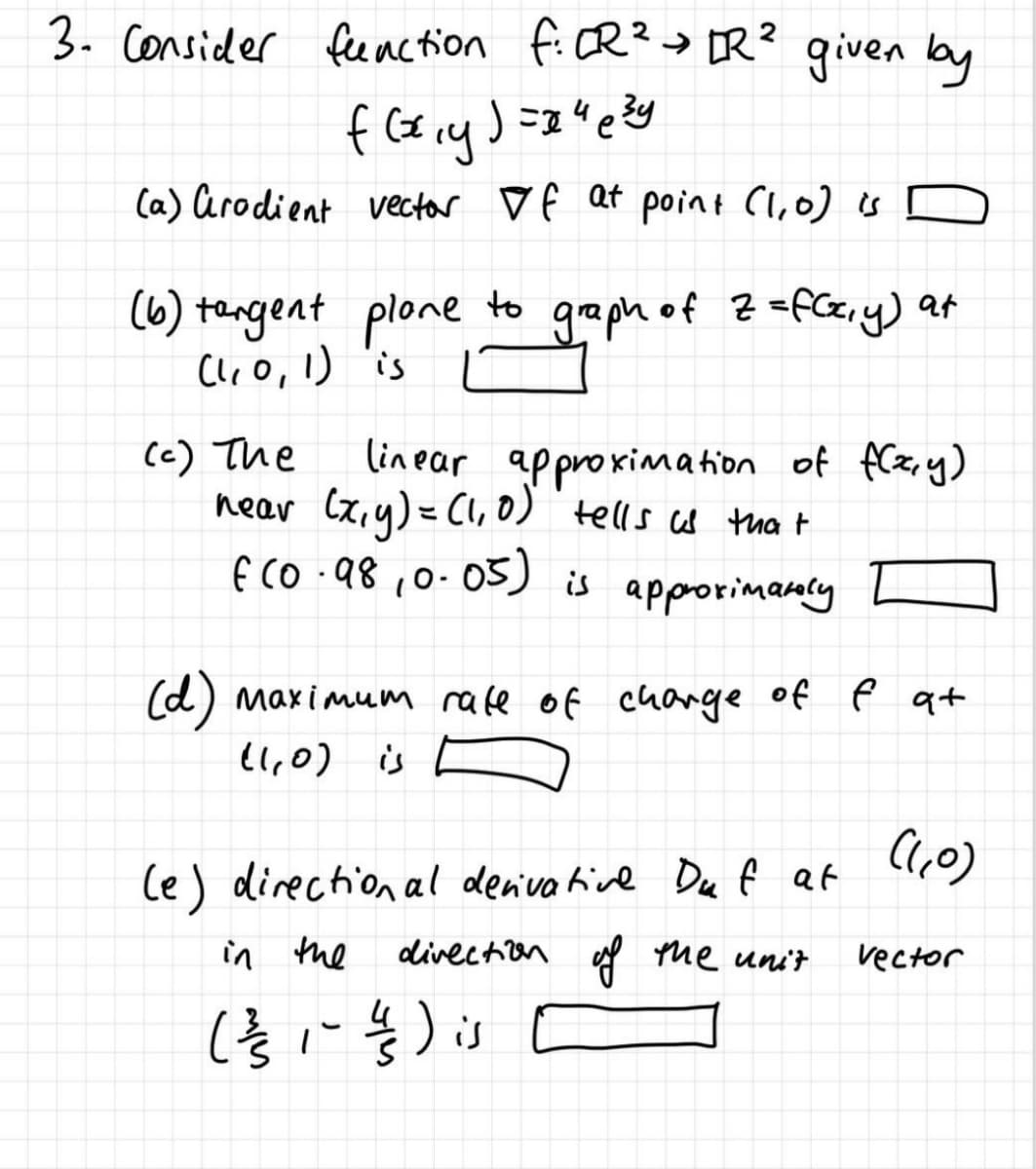 3. consider feeaction fi CR?> DR? given by
(a) arodient vector ♡ f Qt point Cluo) is [
(6) tengent plone to graph of Z =fCc,y) at
Clr O, I) 'is
linear approximation of fCz,y)
near Cx,y) = Cl, 0) tells cas thet
f CO .98 ,0-05)
(c) The
is approrimanly
(d) maximum rafe of change of e at
ll,0) is E
le) direction al denva hive Du f at
in the
divection y me unit
vector
