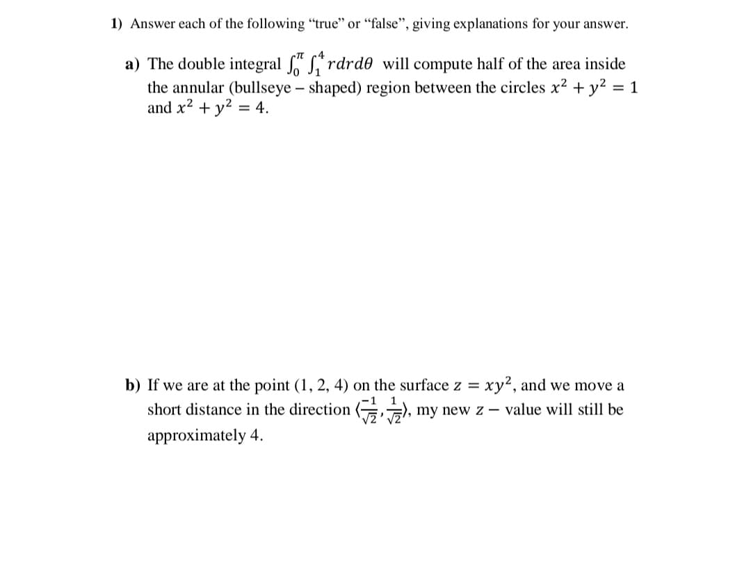 1) Answer each of the following "true" or "false", giving explanations for your answer.
a) The double integral " L"rdrd0 will compute half of the area inside
the annular (bullseye – shaped) region between the circles x? + y? = 1
and x2 + y? = 4.
b) If we are at the point (1, 2, 4) on the surface z =
xy2, and we move a
short distance in the direction (G), my new z – value will still be
approximately 4.
