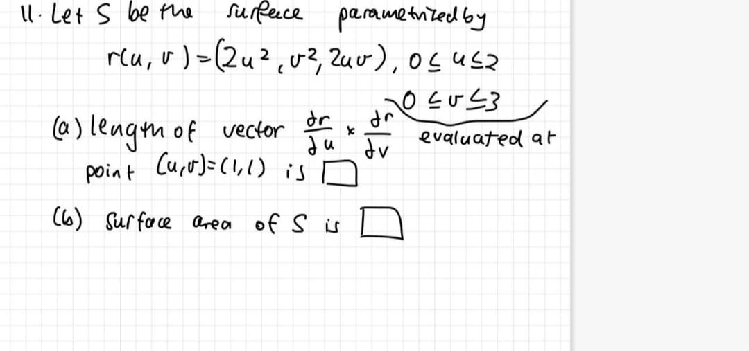 Il.Let s be the
surfeuce parametrited by
reu, v) >(2u²,v2, Zuv), osusz
dr
uP
evaluated at
(@) lengm of vector
point Curo)=(,1) is n
dv
(6) Sur face Area of s is
