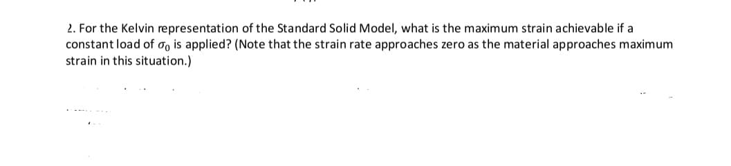 2. For the Kelvin representation of the Standard Solid Model, what is the maximum strain achievable if a
constant load of o, is applied? (Note that the strain rate approaches zero as the material approaches maximum
strain in this situation.)
