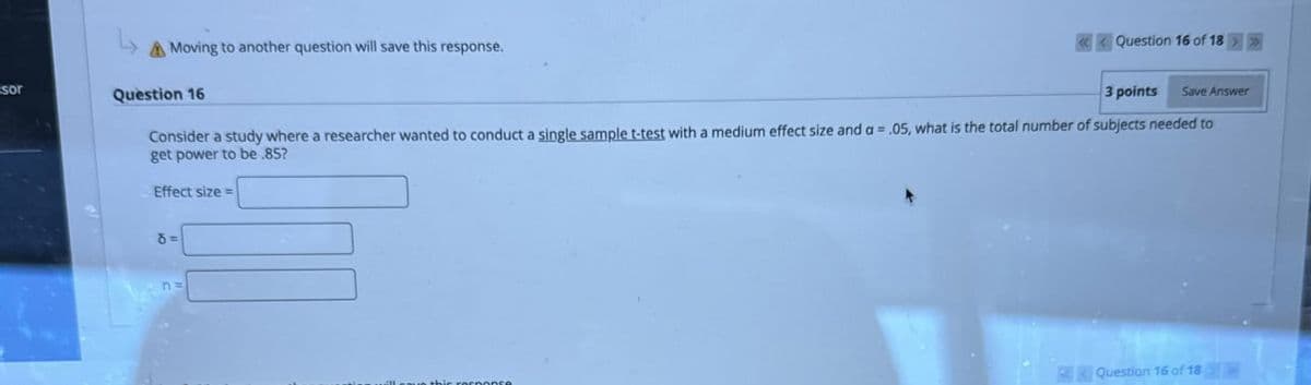 sor
Moving to another question will save this response.
Question 16
«Question 16 of 18
3 points
Save Answer
Consider a study where a researcher wanted to conduct a single sample t-test with a medium effect size and a = .05, what is the total number of subjects needed to
get power to be .85?
Effect size=
8=>
de response
Question 16 of 18