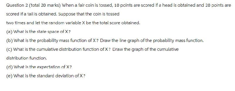 Question 2 (total 20 marks) When a fair coin is tossed, 10 points are scored if a head is obtained and 20 points are
scored if a tail is obtained. Suppose that the coin is tossed
two times and let the random variable X be the total score obtained.
(a) What is the state space of X?
(b) What is the probability mass function of X? Draw the line graph of the probability mass function.
(c) What is the cumulative distribution function of X? Draw the graph of the cumulative
distribution function.
(d) What is the expectation of X?
(e) What is the standard deviation of X?