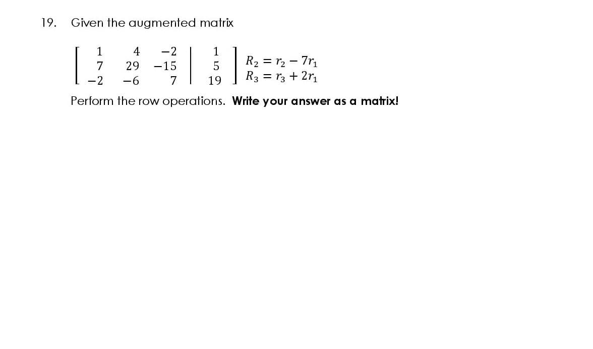 19.
Given the augmented matrix
1
4
-2
1
R2 = r2 - 7r
R3 = r3 + 2r
7
29
-15
-2
-6
7
19
Perform the row operations. Write your answer as a matrix!
