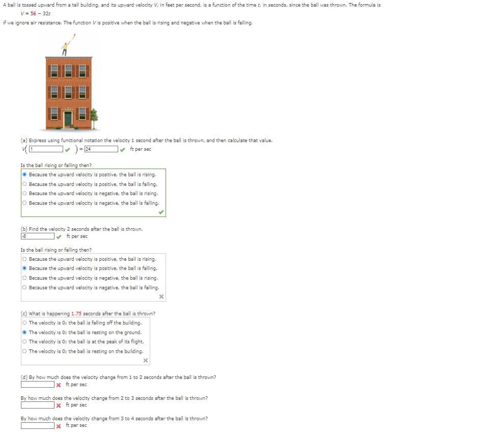 A ball is tossed upward from a tall building, and its upward velocity V, in feet per second, is a function of the time t, in seconds, since the ball was thrown. The formula is
V = 56 - 32r
if we ignore air resistance. The function Vis positive when the ball is rising and negative when the ball is falling.
(a) Express using functional notation the velocity 1 second after the ball is thrown, and then calculate that value.
])=24
ft per sec
Is the ball rising or falling then?
Because the upward velocity is positive, the ball is rising.
O Because the upward velocity is positive, the ball is falling,
O Because the upward velocity is negative, the ball is rising.
Because the upward velocity is negative, the ball is falling.
(b) Find the velocity 2 seconds after the ball is thrown.
✔ft per sec
-8
Is the ball rising or falling then?
O Because the upward velocity is positive, the ball is rising.
ⒸBecause the upward velocity is positive, the ball is falling.
O Because the upward velocity is negative, the ball is rising.
Because the upward velocity is negative, the ball is falling.
(c) What is happening 1.75 seconds after the ball is thrown?
O The velocity is 0; the ball is falling off the building.
The velocity is 0; the ball is resting on the ground.
O The velocity is 0; the ball is at the peak of its flight.
O The velocity is 0; the ball is resting on the building.
X
(d) By how much does the velocity change from 1 to 2 seconds after the ball is thrown?
Xft per sec
By how much does the velocity change from 2 to 3 seconds after the ball is thrown?
X ft per sec
By how much does the velocity change from 3 to 4 seconds after the ball is thrown?
X ft per sec