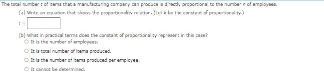 The total number t of items that a manufacturing company can produce is directly proportional to the number n of employees.
(a) Write an equation that shows the proportionality relation. (Let k be the constant of proportionality.)
t=
(b) What in practical terms does the constant of proportionality represent in this case?
O It is the number of employees.
O It is total number of items produced.
O It is the number of items produced per employee.
O It cannot be determined.