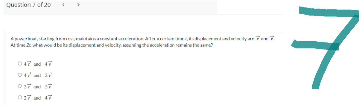 Question 7 of 20
A powerboat, starting from rest, maintains a constant acceleration. After a certain time t, its displacement and velocity are 7 and V.
At time 2t, what would be its displacement and velocity, assuming the acceleration remains the same?
O 47 and 47
O 47 and 27
O 27 and 2
O 27 and 47
7