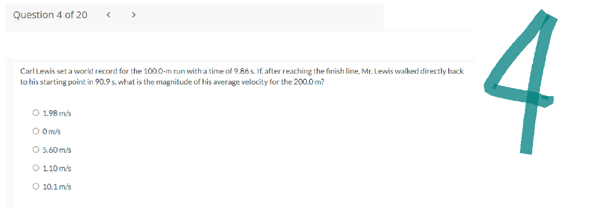 Question 4 of 20
Carl Lewis set a world record for the 100.0-m run with a time of 9.86 s. If, after reaching the finish line, Mr. Lewis walked directly back
to his starting point in 90.9 s, what is the magnitude of his average velocity for the 200.0 m?
O 1.98 m/s
O 0 m/s
O 5.60 m/s
O 1.10 m/s
<
O 10.1 m/s
4