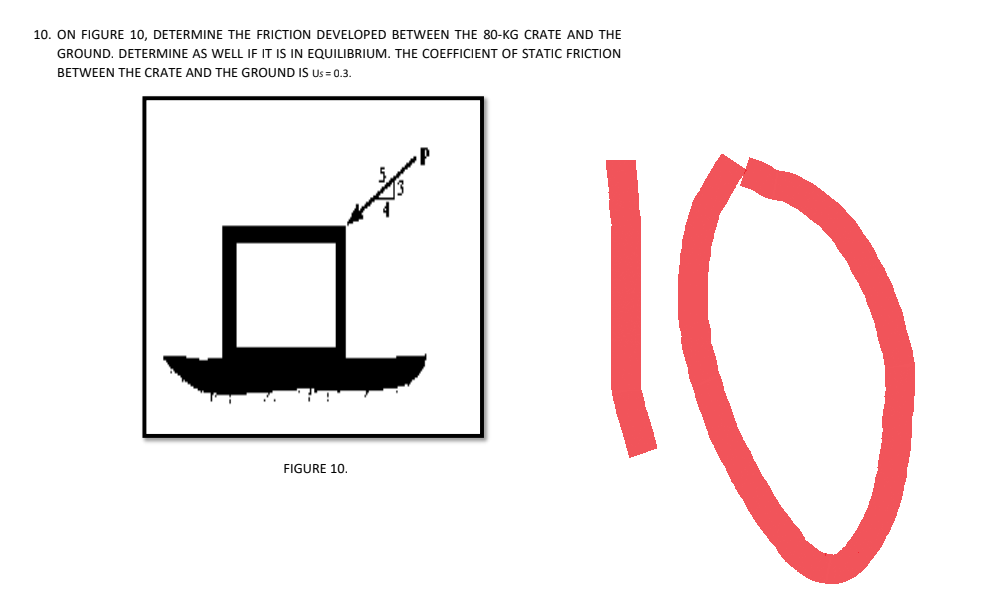 10. ON FIGURE 10, DETERMINE THE FRICTION DEVELOPED BETWEEN THE 80-KG CRATE AND THE
GROUND. DETERMINE AS WELL IF IT IS IN EQUILIBRIUM. THE COEFFICIENT OF STATIC FRICTION
BETWEEN THE CRATE AND THE GROUND IS US=0.3.
FIGURE 10.
10