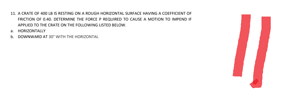 11. A CRATE OF 400 LB IS RESTING ON A ROUGH HORIZONTAL SURFACE HAVING A COEFFICIENT OF
FRICTION OF 0.40. DETERMINE THE FORCE P REQUIRED TO CAUSE A MOTION TO IMPEND IF
APPLIED TO THE CRATE ON THE FOLLOWING LISTED BELOW.
a. HORIZONTALLY
b. DOWNWARD AT 30° WITH THE HORIZONTAL
||