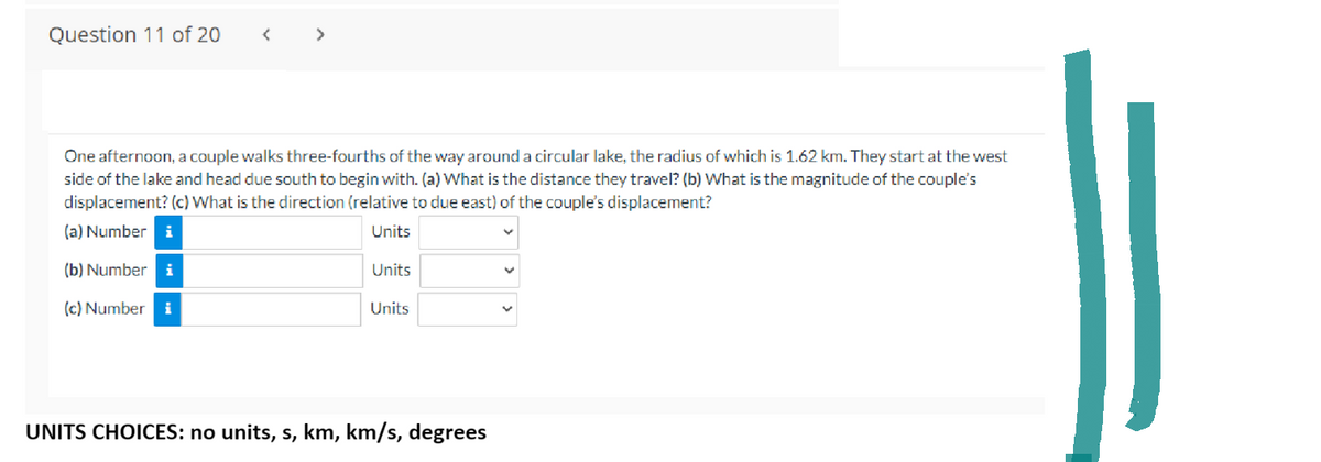 Question 11 of 20
<
One afternoon, a couple walks three-fourths of the way around a circular lake, the radius of which is 1.62 km. They start at the west
side of the lake and head due south to begin with. (a) What is the distance they travel? (b) What is the magnitude of the couple's
displacement? (c) What is the direction (relative to due east) of the couple's displacement?
(a) Number
Units
(b) Number i
(c) Number i
Units
Units
UNITS CHOICES: no units, s, km, km/s, degrees