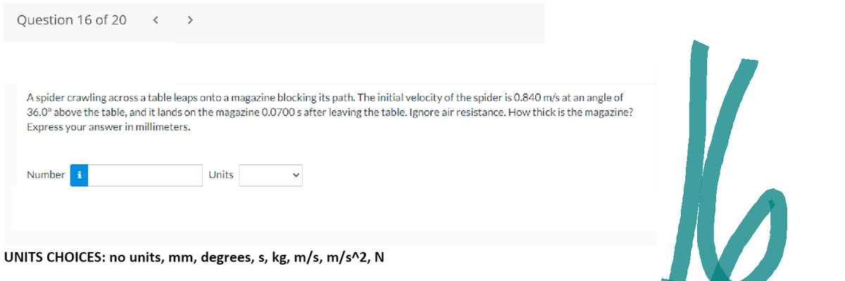 Question 16 of 20
A spider crawling across a table leaps onto a magazine blocking its path. The initial velocity of the spider is 0.840 m/s at an angle of
36.0° above the table, and it lands on the magazine 0.0700 s after leaving the table. Ignore air resistance. How thick is the magazine?
Express your answer in millimeters.
Number
Units
UNITS CHOICES: no units, mm, degrees, s, kg, m/s, m/s^2, N
16