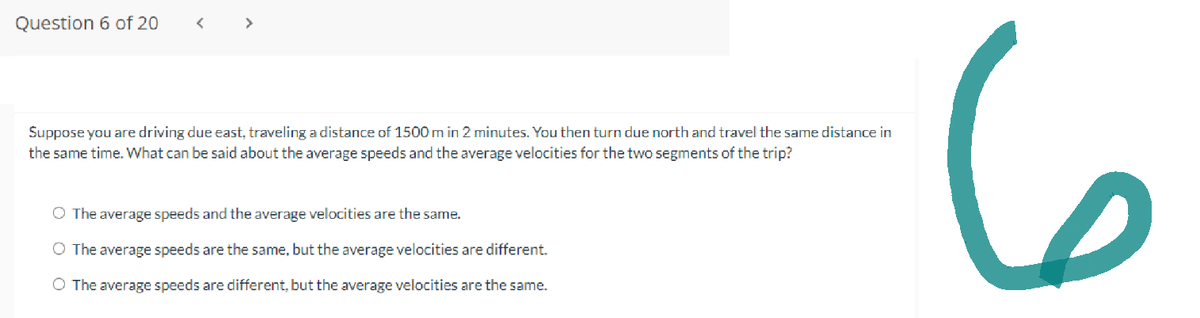 Question 6 of 20
Suppose you are driving due east, traveling a distance of 1500 m in 2 minutes. You then turn due north and travel the same distance in
the same time. What can be said about the average speeds and the average velocities for the two segments of the trip?
O The average speeds and the average velocities are the same.
O The average speeds are the same, but the average velocities are different.
O The average speeds are different, but the average velocities are the same.
6