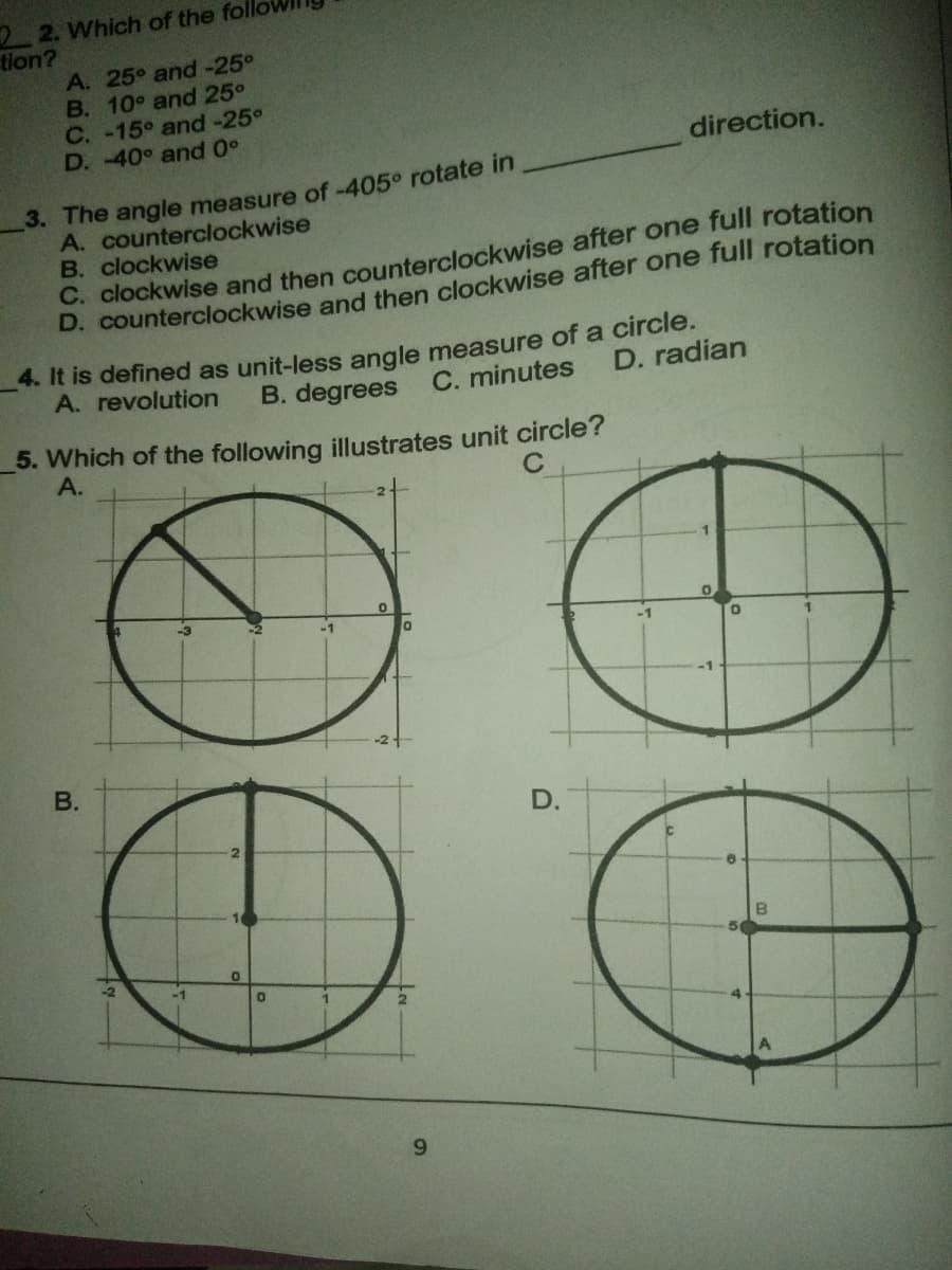 2 2. Which of the foll
tion?
A. 25° and -25°
B. 10° and 25°
C. -15° and -25°
D. -40° and 0°
direction.
3. The angle measure of -405° rotate in
A. counterclockwise
B. clockwise
C. clockwise and then counterclockwise after one full rotation
D. counterclockwise and then clockwise after one full rotation
4. It is defined as unit-less angle measure of a circle.
B. degrees
A. revolution
C. minutes
D. radian
5. Which of the following illustrates unit circle?
А.
-1
-1
В.
D.
B
6.
B.
